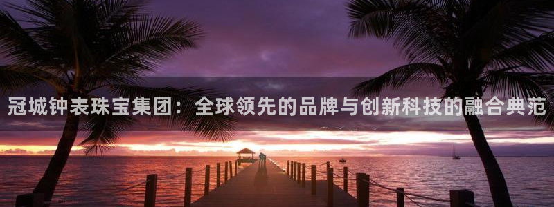 新宝5招商部：冠城钟表珠宝集团：全球领先的品牌与创新科技的融合典范