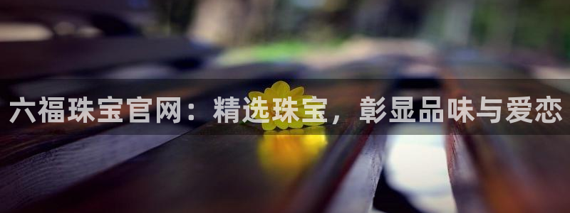 新宝5手机登录：六福珠宝官网：精选珠宝，彰显品味与爱恋