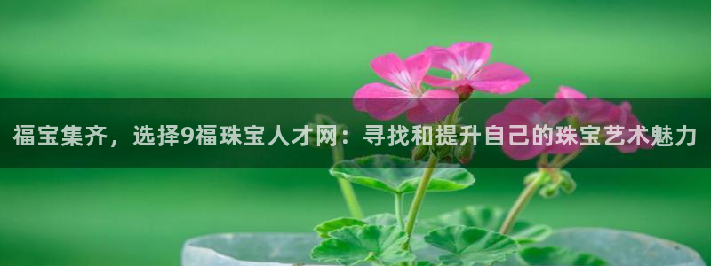 新宝5娱乐都：福宝集齐，选择9福珠宝人才网：寻找和提升自己的珠宝艺术魅力