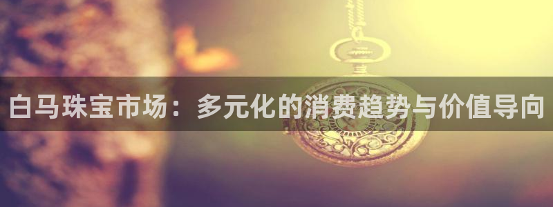 股票5G宝新：白马珠宝市场：多元化的消费趋势与价值导向