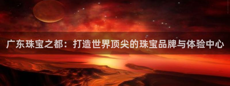 新宝5代理注册：广东珠宝之都：打造世界顶尖的珠宝品牌与体验中心