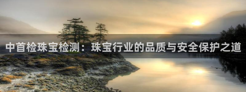 新宝5的网址：中首检珠宝检测：珠宝行业的品质与安全保护之道