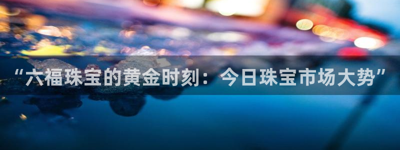 股票5G宝新：“六福珠宝的黄金时刻：今日珠宝市场大势”