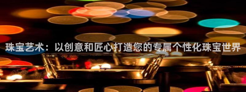 新宝5手机版登录：珠宝艺术：以创意和匠心打造您的专属个性化珠宝世界