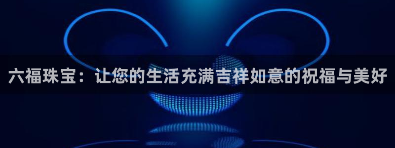 新宝5app：六福珠宝：让您的生活充满吉祥如意的祝福与美好