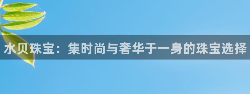 新宝5娱乐多：水贝珠宝：集时尚与奢华于一身的珠宝选择