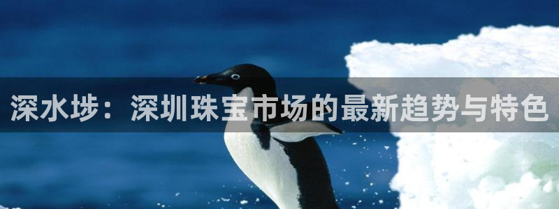 新宝5线路登录：深水埗：深圳珠宝市场的最新趋势与特色