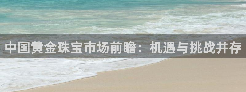 新宝5什么时候上市：中国黄金珠宝市场前瞻：机遇与挑战并存