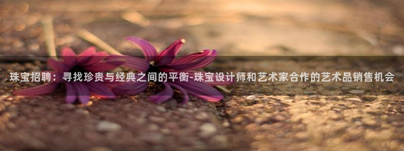 新宝j2O5O5O：珠宝招聘：寻找珍贵与经典之间的平衡-珠宝设计师和艺术家合作的