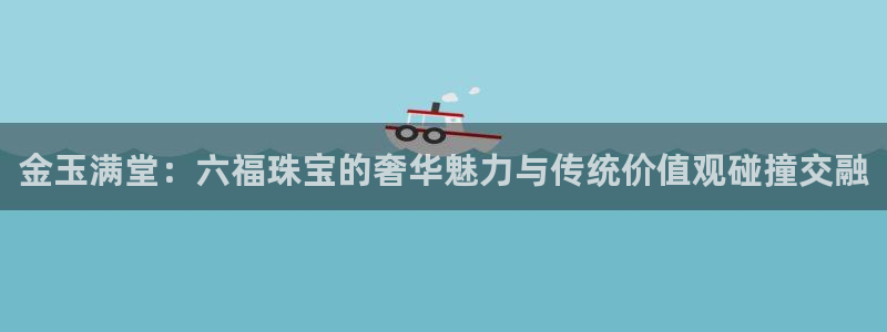 新宝5手机平台登陆：金玉满堂：六福珠宝的奢华魅力与传统价值观碰撞交融