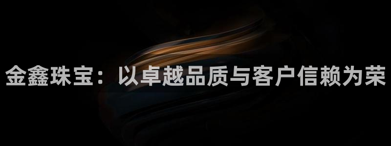 新宝5app：金鑫珠宝：以卓越品质与客户信赖为荣