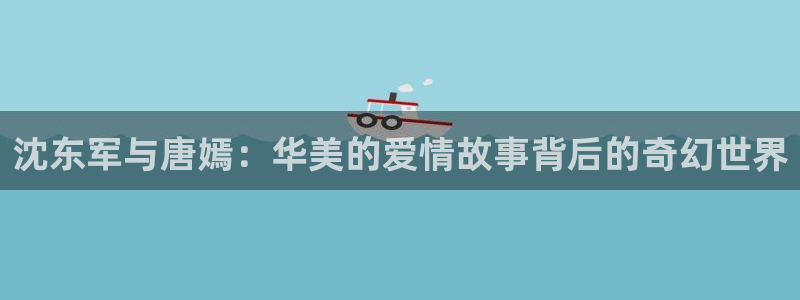 新宝5蒋7O667：沈东军与唐嫣：华美的爱情故事背后的奇幻世界