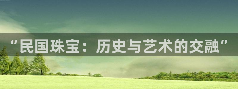 新宝5蒋74OOO5：“民国珠宝：历史与艺术的交融”