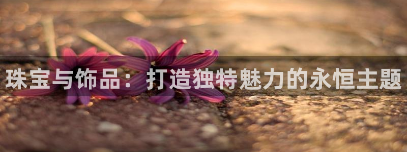 新宝5登录平台：珠宝与饰品：打造独特魅力的永恒主题