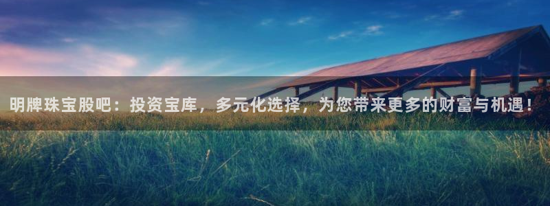 新宝5现在还能玩吗：明牌珠宝股吧：投资宝库，多元化选择，为您带来更多的财富与机遇